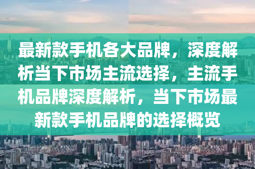 最新款手机各大品牌，深度解析当下市场主流选择，主流手机品牌深度解析，当下市场最新款手机品牌的选择概览