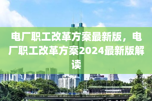 电厂职工改革方案最新版，电厂职工改革方案2024最新版解读