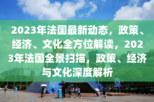 2023年法国最新动态，政策、经济、文化全方位解读，2023年法国全景扫描，政策、经济与文化深度解析