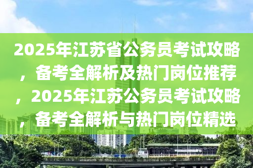 2025年江苏省公务员考试攻略，备考全解析及热门岗位推荐，2025年江苏公务员考试攻略，备考全解析与热门岗位精选