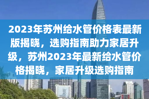 2023年苏州给水管价格表最新版揭晓，选购指南助力家居升级，苏州2023年最新给水管价格揭晓，家居升级选购指南