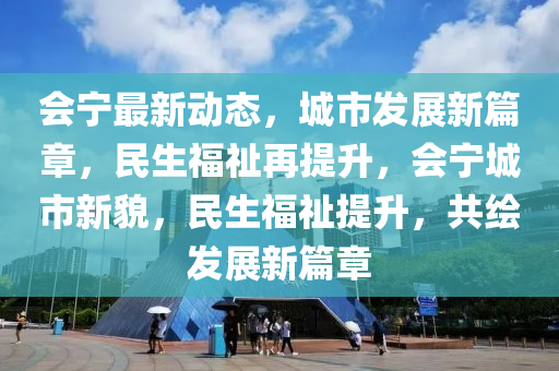 会宁最新动态，城市发展新篇章，民生福祉再提升，会宁城市新貌，民生福祉提升，共绘发展新篇章