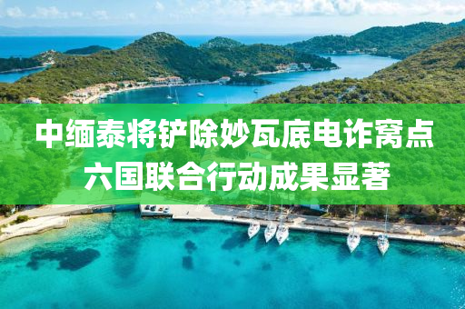 中缅泰将铲除妙瓦底电诈窝点 六国联合行动成果显著