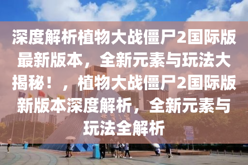 深度解析植物大战僵尸2国际版最新版本，全新元素与玩法大揭秘！，植物大战僵尸2国际版新版本深度解析，全新元素与玩法全解析