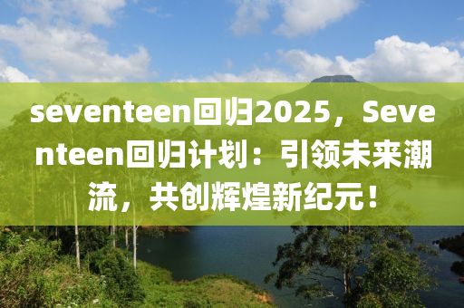 seventeen回归2025，Seventeen回归计划：引领未来潮流，共创辉煌新纪元！