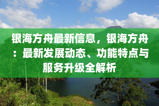 银海方舟最新信息，银海方舟：最新发展动态、功能特点与服务升级全解析