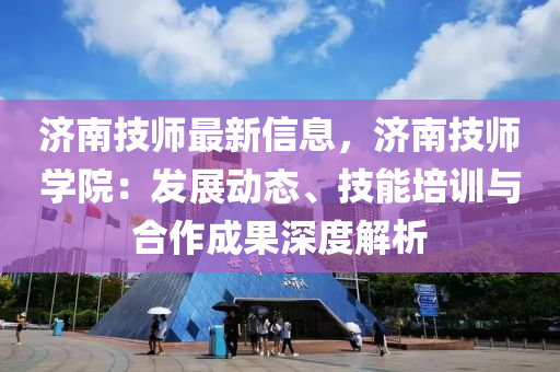 济南技师最新信息，济南技师学院：发展动态、技能培训与合作成果深度解析