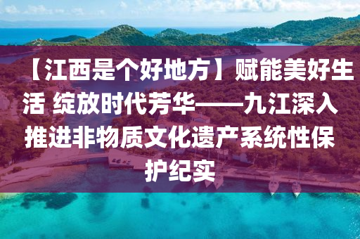 【江西是个好地方】赋能美好生活 绽放时代芳华——九江深入推进非物质文化遗产系统性保护纪实