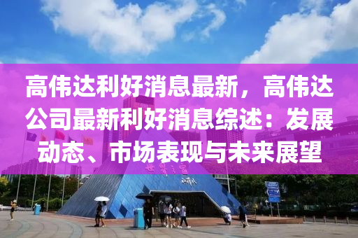 高伟达利好消息最新，高伟达公司最新利好消息综述：发展动态、市场表现与未来展望