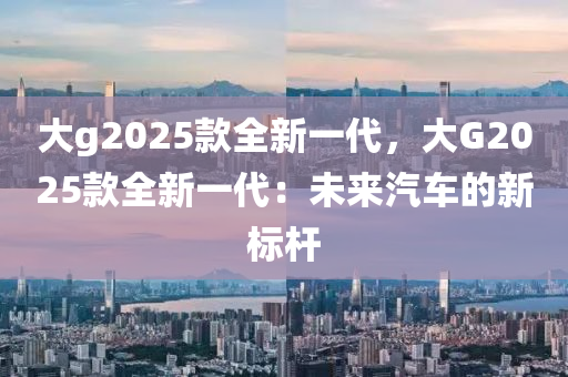 大g2025款全新一代，大G2025款全新一代：未来汽车的新标杆