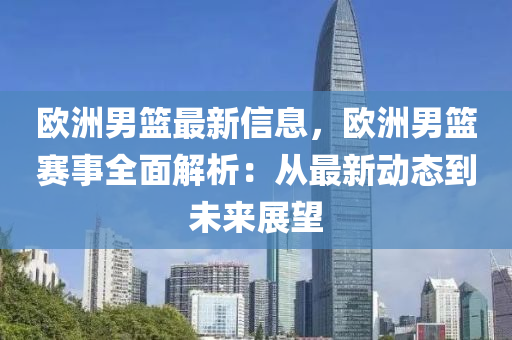 欧洲男篮最新信息，欧洲男篮赛事全面解析：从最新动态到未来展望