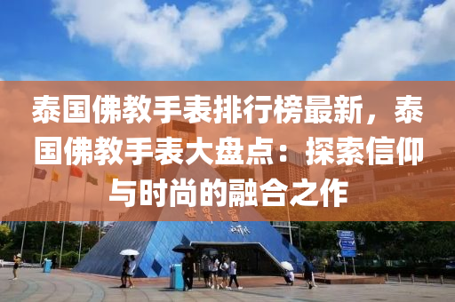 泰国佛教手表排行榜最新，泰国佛教手表大盘点：探索信仰与时尚的融合之作