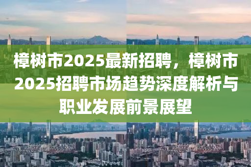 樟树市2025最新招聘，樟树市2025招聘市场趋势深度解析与职业发展前景展望