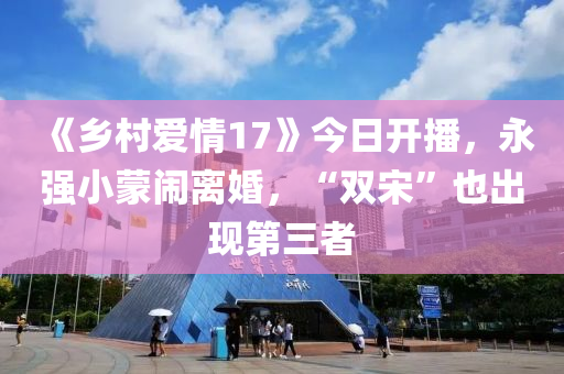 《乡村爱情17》今日开播，永强小蒙闹离婚，“双宋”也出现第三者