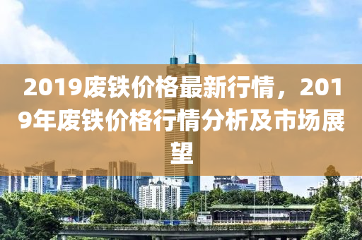 2019废铁价格最新行情，2019年废铁价格行情分析及市场展望