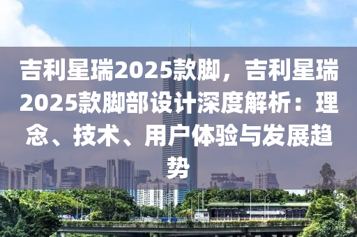 吉利星瑞2025款脚，吉利星瑞2025款脚部设计深度解析：理念、技术、用户体验与发展趋势