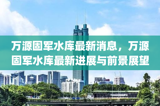 万源固军水库最新消息，万源固军水库最新进展与前景展望