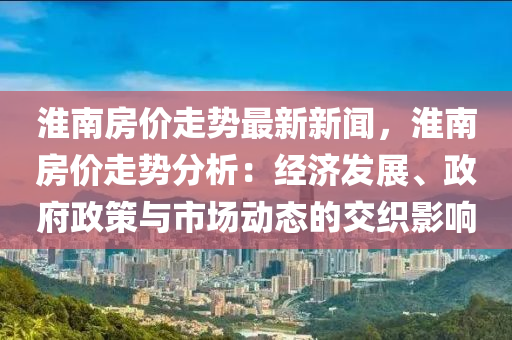 淮南房价走势最新新闻，淮南房价走势分析：经济发展、政府政策与市场动态的交织影响