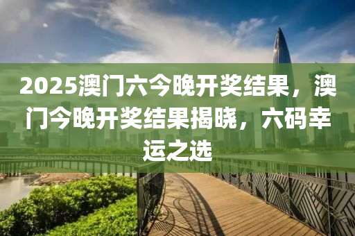 2025澳门六今晚开奖结果，澳门今晚开奖结果揭晓，六码幸运之选