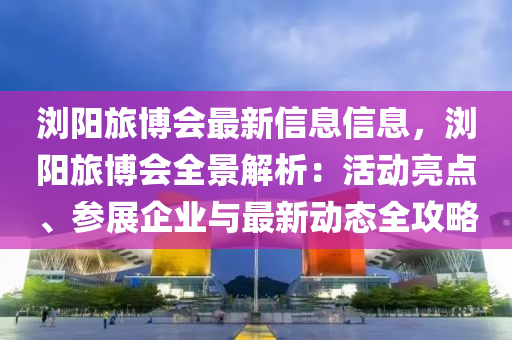 浏阳旅博会最新信息信息，浏阳旅博会全景解析：活动亮点、参展企业与最新动态全攻略