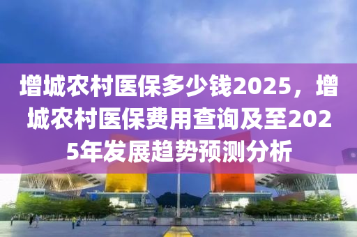 增城农村医保多少钱2025，增城农村医保费用查询及至2025年发展趋势预测分析