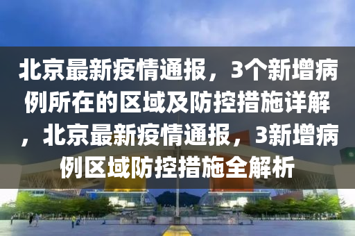 北京最新疫情通报，3个新增病例所在的区域及防控措施详解，北京最新疫情通报，3新增病例区域防控措施全解析