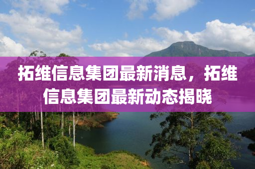 拓维信息集团最新消息，拓维信息集团最新动态揭晓