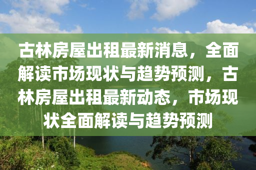 古林房屋出租最新消息，全面解读市场现状与趋势预测，古林房屋出租最新动态，市场现状全面解读与趋势预测