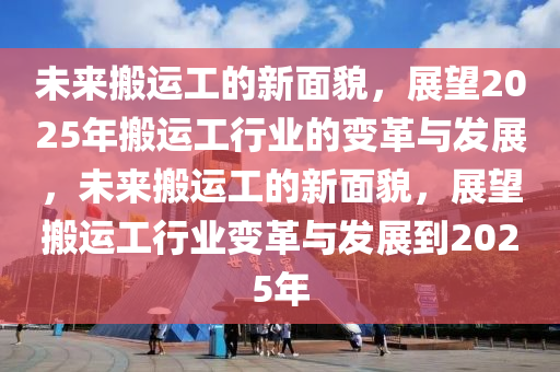 未来搬运工的新面貌，展望2025年搬运工行业的变革与发展，未来搬运工的新面貌，展望搬运工行业变革与发展到2025年