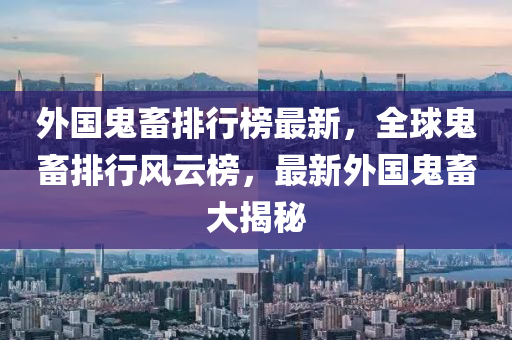 外国鬼畜排行榜最新，全球鬼畜排行风云榜，最新外国鬼畜大揭秘