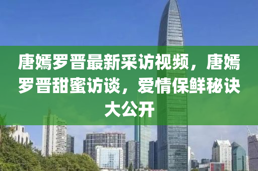 唐嫣罗晋最新采访视频，唐嫣罗晋甜蜜访谈，爱情保鲜秘诀大公开