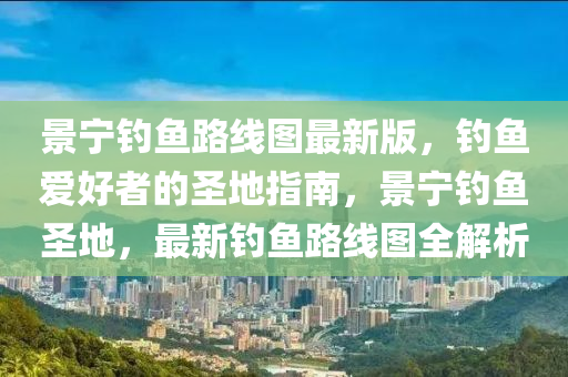 景宁钓鱼路线图最新版，钓鱼爱好者的圣地指南，景宁钓鱼圣地，最新钓鱼路线图全解析