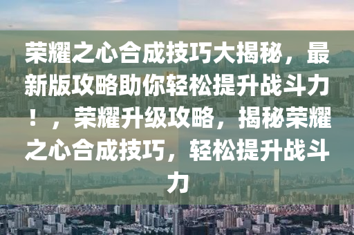 荣耀之心合成技巧大揭秘，最新版攻略助你轻松提升战斗力！，荣耀升级攻略，揭秘荣耀之心合成技巧，轻松提升战斗力