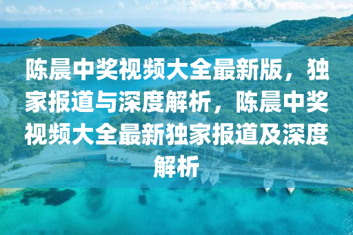 陈晨中奖视频大全最新版，独家报道与深度解析，陈晨中奖视频大全最新独家报道及深度解析