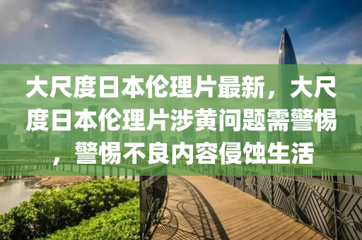 大尺度日本伦理片最新，大尺度日本伦理片涉黄问题需警惕，警惕不良内容侵蚀生活