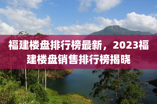 福建楼盘排行榜最新，2023福建楼盘销售排行榜揭晓