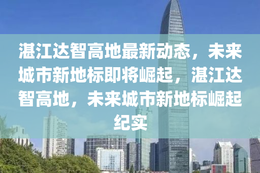 湛江达智高地最新动态，未来城市新地标即将崛起，湛江达智高地，未来城市新地标崛起纪实