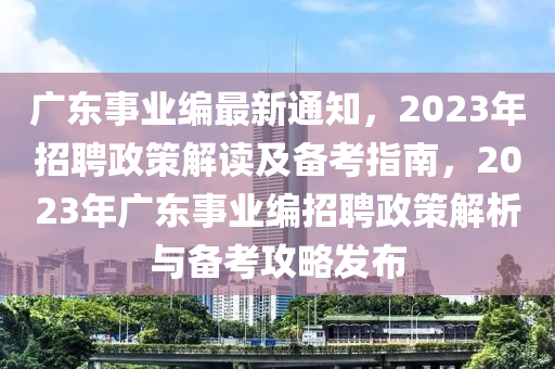 广东事业编最新通知，2023年招聘政策解读及备考指南，2023年广东事业编招聘政策解析与备考攻略发布