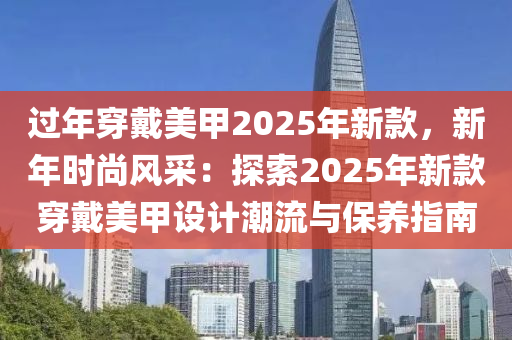 过年穿戴美甲2025年新款，新年时尚风采：探索2025年新款穿戴美甲设计潮流与保养指南