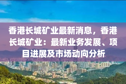 香港长城矿业最新消息，香港长城矿业：最新业务发展、项目进展及市场动向分析