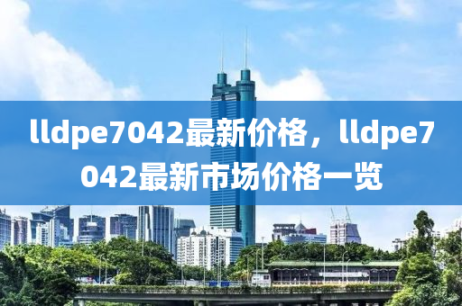 lldpe7042最新价格，lldpe7042最新市场价格一览