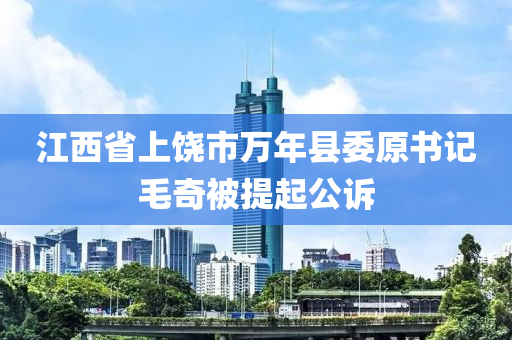 江西省上饶市万年县委原书记毛奇被提起公诉