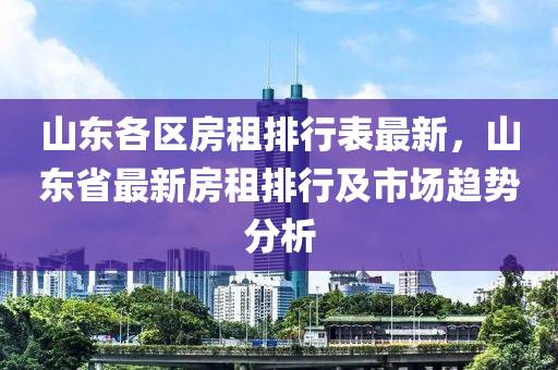 山东各区房租排行表最新，山东省最新房租排行及市场趋势分析