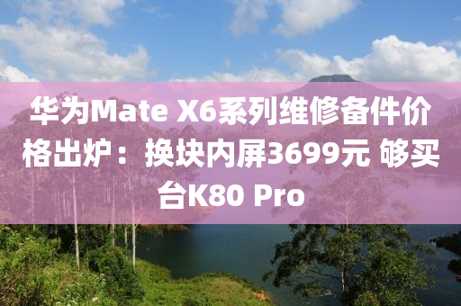 华为Mate X6系列维修备件价格出炉：换块内屏3699元 够买台K80 Pro