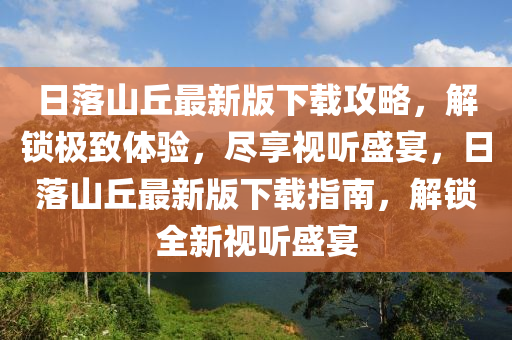 日落山丘最新版下载攻略，解锁极致体验，尽享视听盛宴，日落山丘最新版下载指南，解锁全新视听盛宴