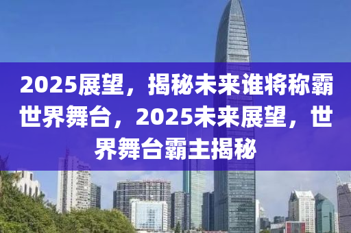 2025展望，揭秘未来谁将称霸世界舞台，2025未来展望，世界舞台霸主揭秘