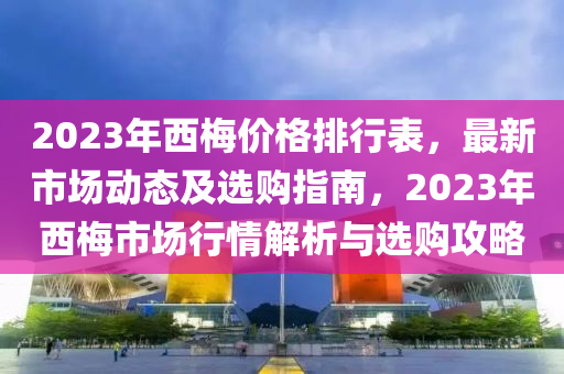 2023年西梅价格排行表，最新市场动态及选购指南，2023年西梅市场行情解析与选购攻略