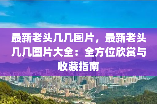 最新老头几几图片，最新老头几几图片大全：全方位欣赏与收藏指南