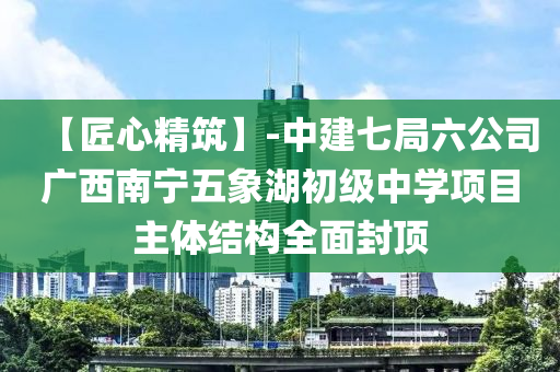 【匠心精筑】-中建七局六公司广西南宁五象湖初级中学项目主体结构全面封顶