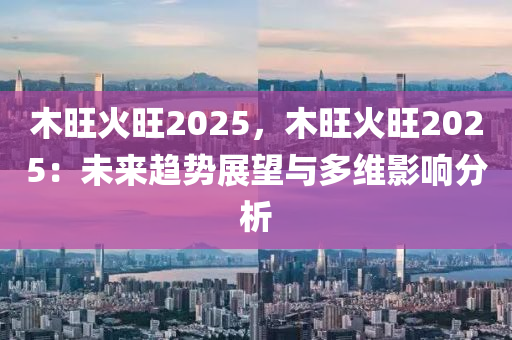 木旺火旺2025，木旺火旺2025：未来趋势展望与多维影响分析